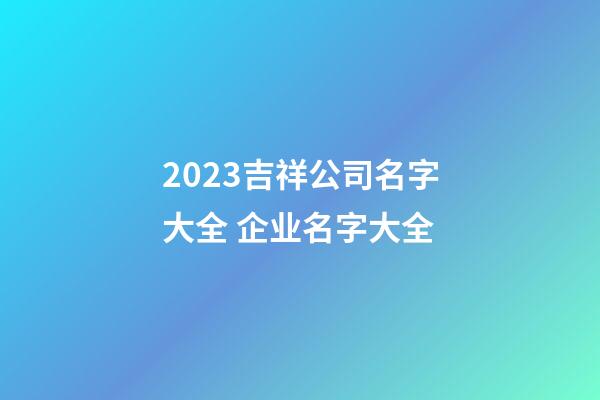 2023吉祥公司名字大全 企业名字大全-第1张-公司起名-玄机派